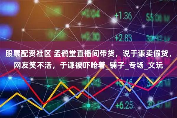 股票配资社区 孟鹤堂直播间带货，说于谦卖假货，网友笑不活，于谦被吓呛着_铺子_专场_文玩