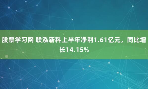 股票学习网 联泓新科上半年净利1.61亿元，同比增长14.15%