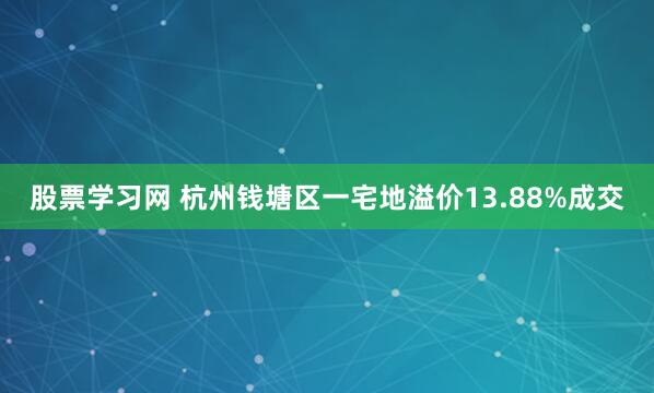 股票学习网 杭州钱塘区一宅地溢价13.88%成交