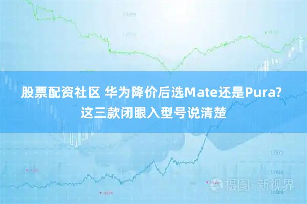 股票配资社区 华为降价后选Mate还是Pura? 这三款闭眼入型号说清楚