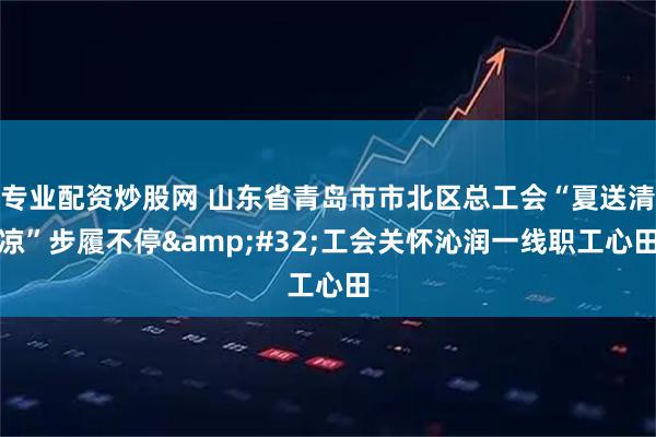 专业配资炒股网 山东省青岛市市北区总工会“夏送清凉”步履不停&#32;工会关怀沁润一线职工心田