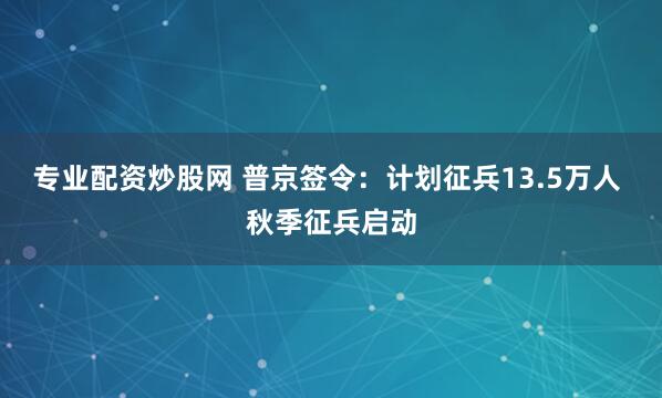 专业配资炒股网 普京签令：计划征兵13.5万人 秋季征兵启动