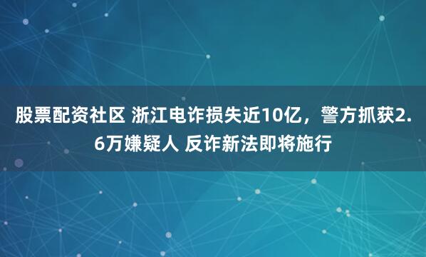 股票配资社区 浙江电诈损失近10亿，警方抓获2.6万嫌疑人 反诈新法即将施行