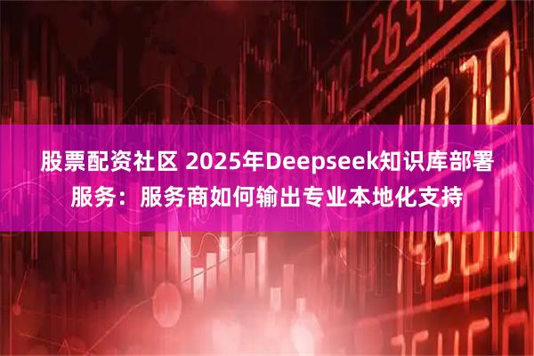 股票配资社区 2025年Deepseek知识库部署服务:服务商如何输出专业本地化支持