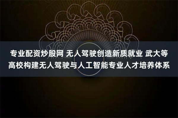 专业配资炒股网 无人驾驶创造新质就业 武大等高校构建无人驾驶与人工智能专业人才培养体系