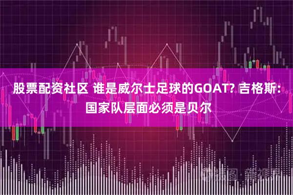 股票配资社区 谁是威尔士足球的GOAT? 吉格斯: 国家队层面必须是贝尔