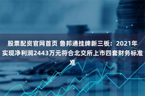 股票配资官网首页 鲁邦通挂牌新三板：2021年实现净利润2443万元符合北交所上市四套财务标准