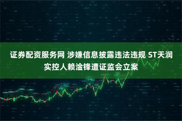 证券配资服务网 涉嫌信息披露违法违规 ST天润实控人赖淦锋遭证监会立案