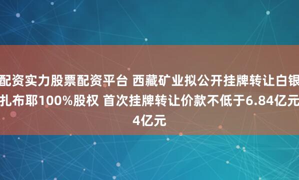 配资实力股票配资平台 西藏矿业拟公开挂牌转让白银扎布耶100%股权 首次挂牌转让价款不低于6.84亿元