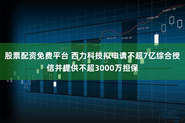 股票配资免费平台 西力科技拟申请不超7亿综合授信并提供不超3000万担保