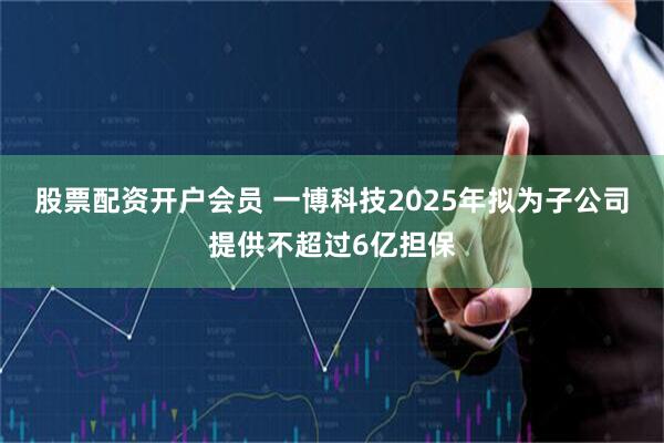 股票配资开户会员 一博科技2025年拟为子公司提供不超过6亿担保