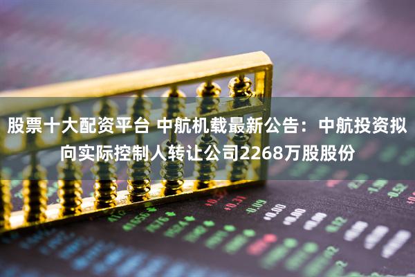 股票十大配资平台 中航机载最新公告：中航投资拟向实际控制人转让公司2268万股股份