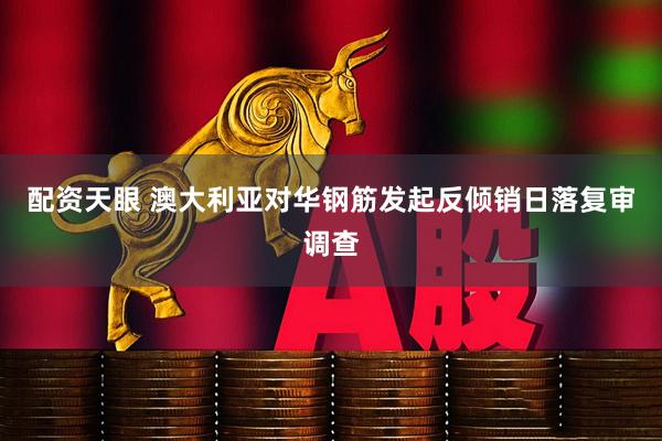 配资天眼 澳大利亚对华钢筋发起反倾销日落复审调查