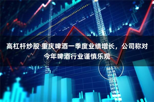 高杠杆炒股 重庆啤酒一季度业绩增长，公司称对今年啤酒行业谨慎乐观