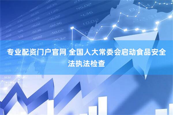 专业配资门户官网 全国人大常委会启动食品安全法执法检查
