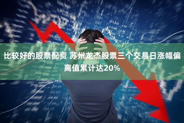 比较好的股票配资 苏州龙杰股票三个交易日涨幅偏离值累计达20%