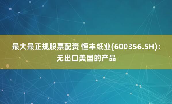 最大最正规股票配资 恒丰纸业(600356.SH)：无出口美国的产品