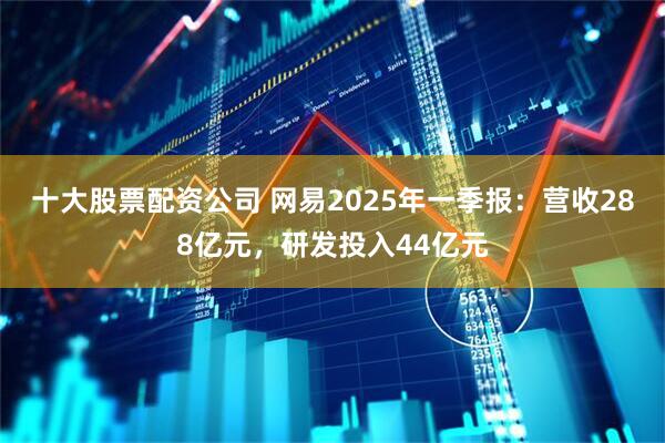 十大股票配资公司 网易2025年一季报：营收288亿元，研发投入44亿元