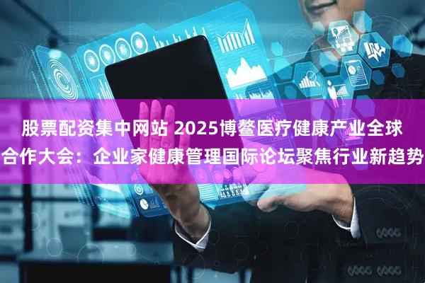 股票配资集中网站 2025博鳌医疗健康产业全球合作大会：企业家健康管理国际论坛聚焦行业新趋势