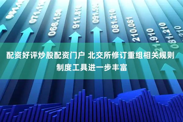 配资好评炒股配资门户 北交所修订重组相关规则 制度工具进一步丰富
