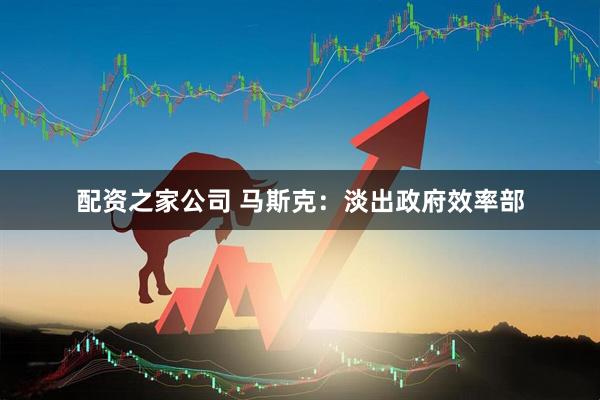 配资之家公司 马斯克：淡出政府效率部