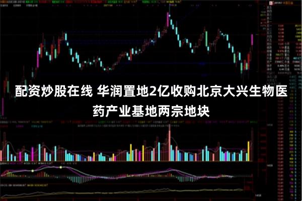 配资炒股在线 华润置地2亿收购北京大兴生物医药产业基地两宗地块