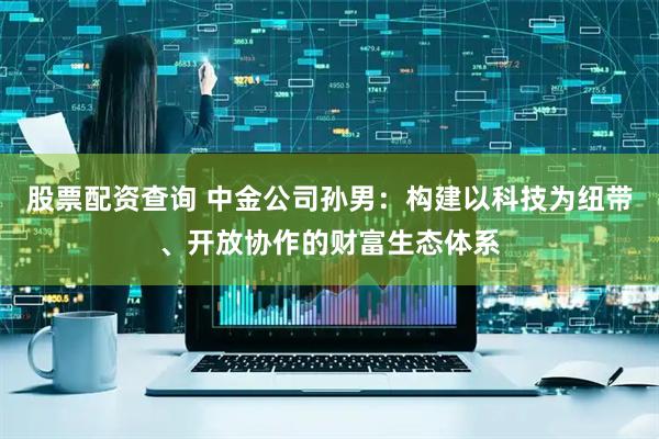 股票配资查询 中金公司孙男：构建以科技为纽带、开放协作的财富生态体系