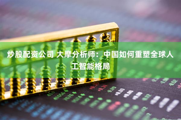 炒股配资公司 大摩分析师：中国如何重塑全球人工智能格局