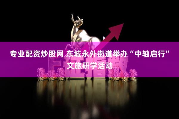 专业配资炒股网 东城永外街道举办“中轴启行”文旅研学活动