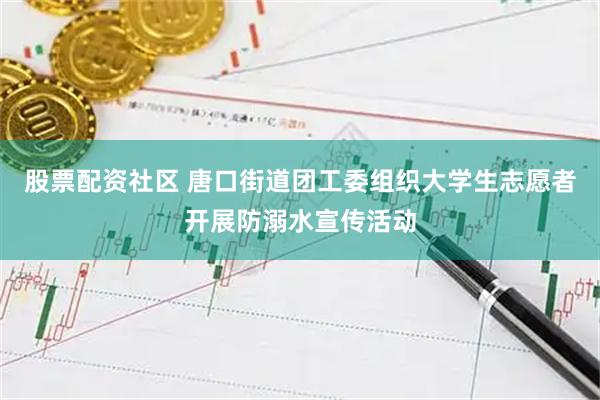 股票配资社区 唐口街道团工委组织大学生志愿者开展防溺水宣传活动
