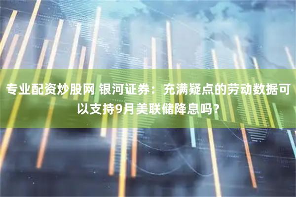 专业配资炒股网 银河证券：充满疑点的劳动数据可以支持9月美联储降息吗？