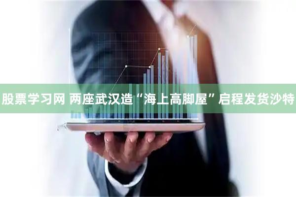 股票学习网 两座武汉造“海上高脚屋”启程发货沙特