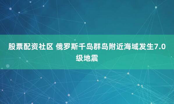 股票配资社区 俄罗斯千岛群岛附近海域发生7.0级地震