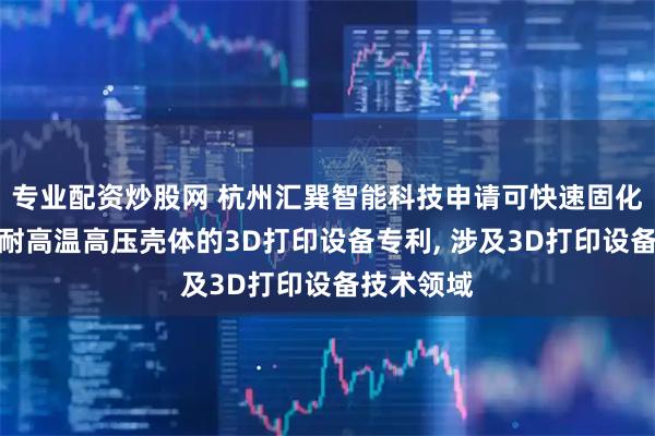 专业配资炒股网 杭州汇巽智能科技申请可快速固化塑料成可耐高温高压壳体的3D打印设备专利, 涉及3D打印设备技术领域