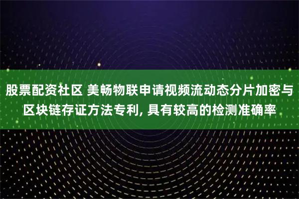 股票配资社区 美畅物联申请视频流动态分片加密与区块链存证方法专利, 具有较高的检测准确率