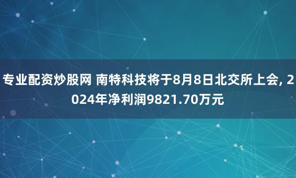 专业配资炒股网 南特科技将于8月8日北交所上会, 2024年净利润9821.70万元