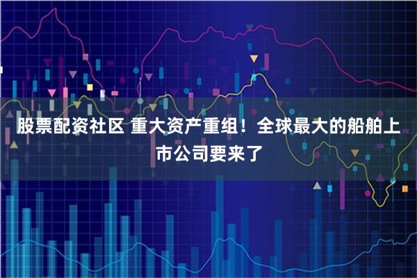 股票配资社区 重大资产重组！全球最大的船舶上市公司要来了