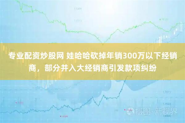 专业配资炒股网 娃哈哈砍掉年销300万以下经销商，部分并入大经销商引发款项纠纷