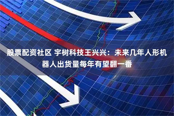 股票配资社区 宇树科技王兴兴：未来几年人形机器人出货量每年有望翻一番