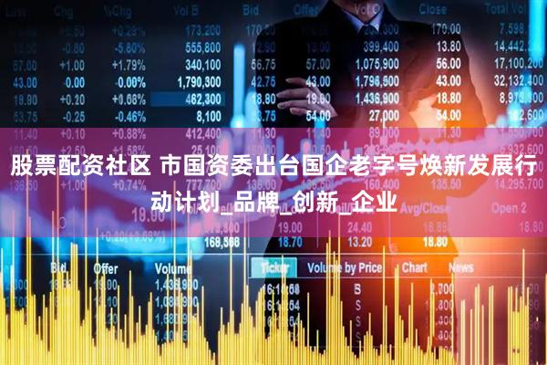 股票配资社区 市国资委出台国企老字号焕新发展行动计划_品牌_创新_企业