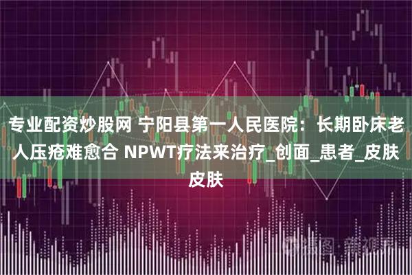 专业配资炒股网 宁阳县第一人民医院：长期卧床老人压疮难愈合 NPWT疗法来治疗_创面_患者_皮肤