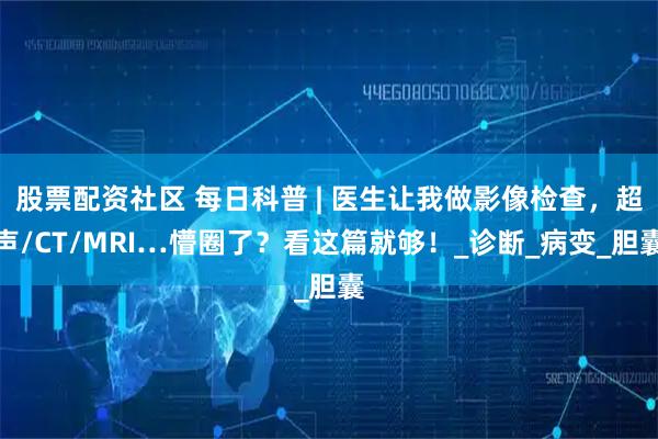 股票配资社区 每日科普 | 医生让我做影像检查，超声/CT/MRI…懵圈了？看这篇就够！_诊断_病变_胆囊