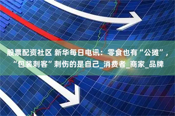 股票配资社区 新华每日电讯：零食也有“公摊”，“包装刺客”刺伤的是自己_消费者_商家_品牌