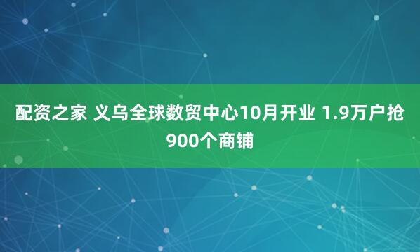 配资之家 义乌全球数贸中心10月开业 1.9万户抢900个商铺