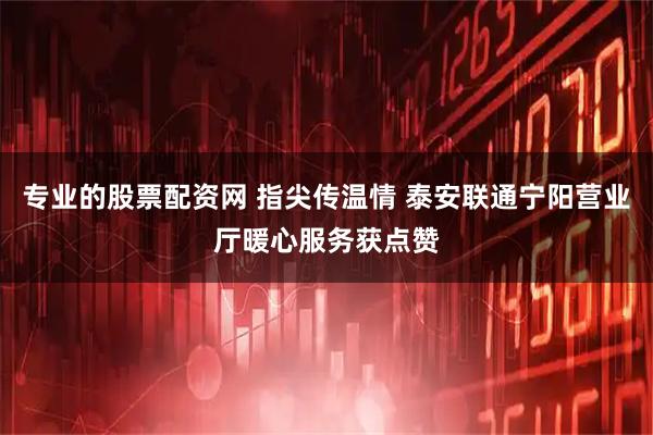 专业的股票配资网 指尖传温情 泰安联通宁阳营业厅暖心服务获点赞