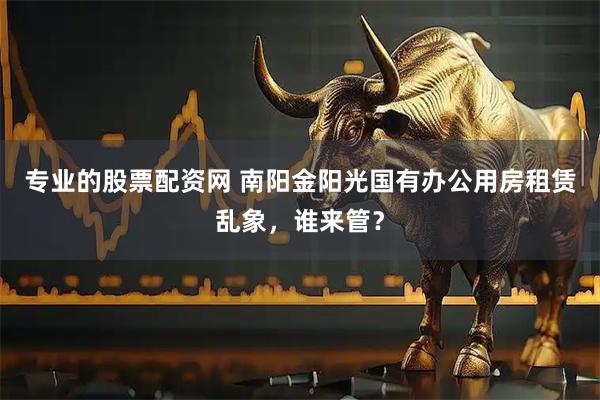 专业的股票配资网 南阳金阳光国有办公用房租赁乱象，谁来管？