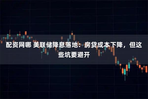 配资网哪 美联储降息落地：房贷成本下降，但这些坑要避开