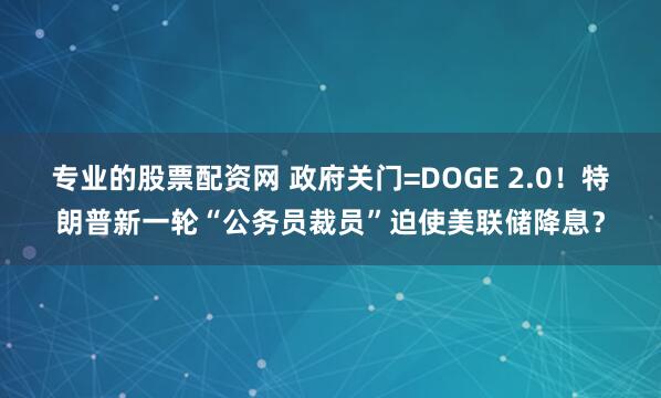 专业的股票配资网 政府关门=DOGE 2.0！特朗普新一轮“公务员裁员”迫使美联储降息？