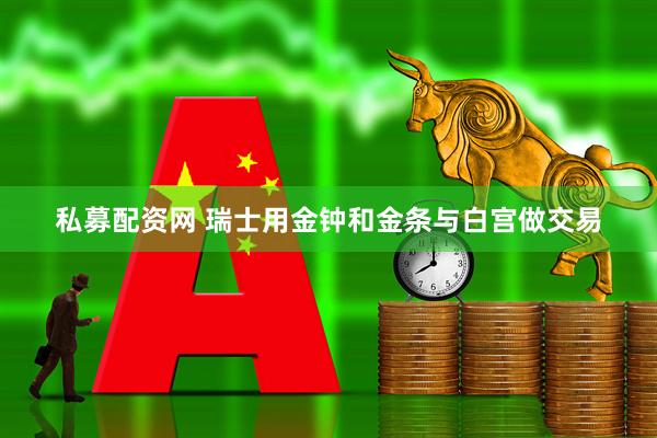 私募配资网 瑞士用金钟和金条与白宫做交易
