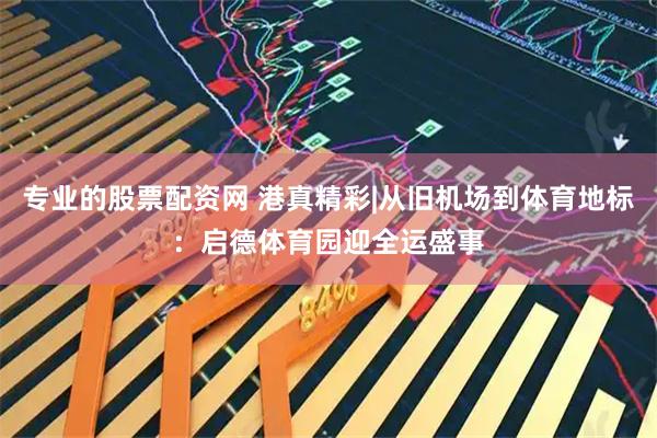 专业的股票配资网 港真精彩|从旧机场到体育地标：启德体育园迎全运盛事